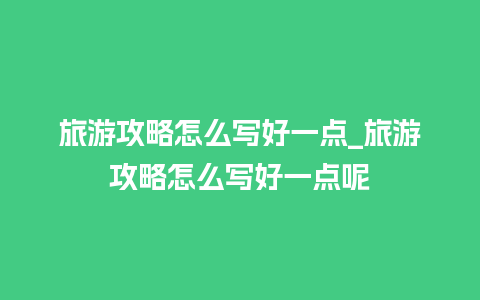 旅游攻略怎么写好一点_旅游攻略怎么写好一点呢