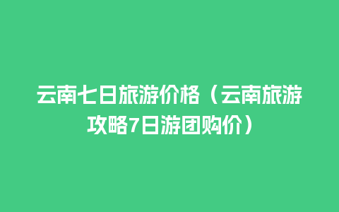 云南七日旅游价格（云南旅游攻略7日游团购价）