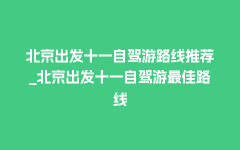 北京出发十一自驾游路线推荐_北京出发十一自驾游最佳路线