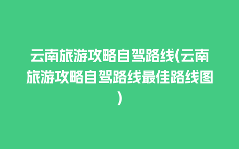 云南旅游攻略自驾路线(云南旅游攻略自驾路线最佳路线图)