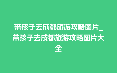 带孩子去成都旅游攻略图片_带孩子去成都旅游攻略图片大全