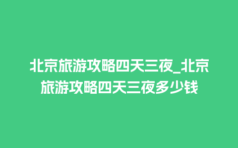 北京旅游攻略四天三夜_北京旅游攻略四天三夜多少钱