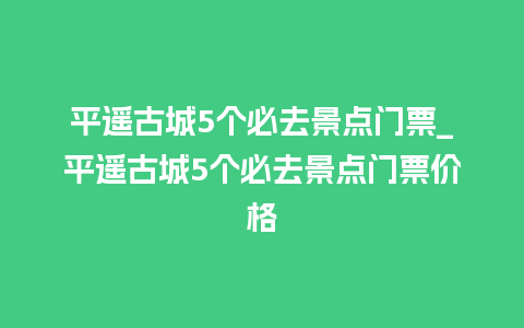 平遥古城5个必去景点门票_平遥古城5个必去景点门票价格