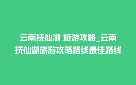 云南抚仙湖 旅游攻略_云南抚仙湖旅游攻略路线最佳路线