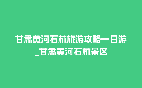 甘肃黄河石林旅游攻略一日游_甘肃黄河石林景区