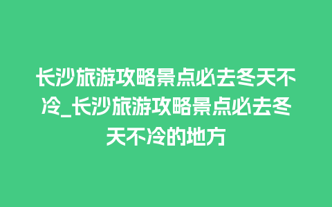 长沙旅游攻略景点必去冬天不冷_长沙旅游攻略景点必去冬天不冷的地方