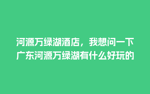 河源万绿湖酒店，我想问一下广东河源万绿湖有什么好玩的