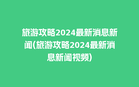 旅游攻略2024最新消息新闻(旅游攻略2024最新消息新闻视频)