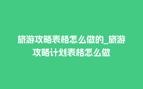 旅游攻略表格怎么做的_旅游攻略计划表格怎么做