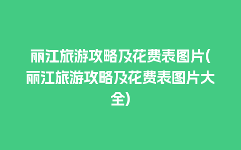 丽江旅游攻略及花费表图片(丽江旅游攻略及花费表图片大全)