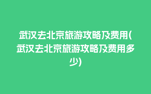 武汉去北京旅游攻略及费用(武汉去北京旅游攻略及费用多少)