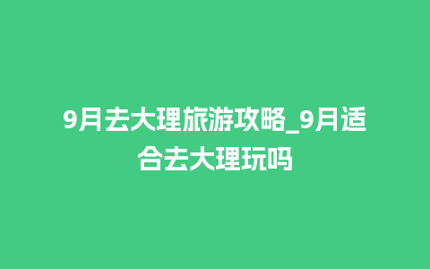 9月去大理旅游攻略_9月适合去大理玩吗