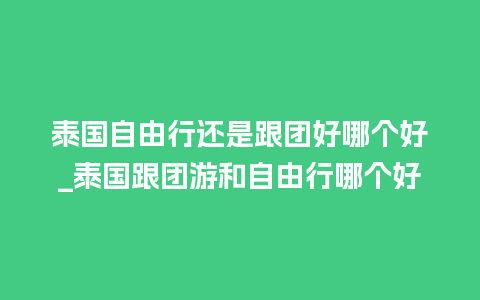 泰国自由行还是跟团好哪个好_泰国跟团游和自由行哪个好