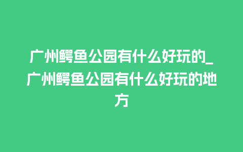 广州鳄鱼公园有什么好玩的_广州鳄鱼公园有什么好玩的地方