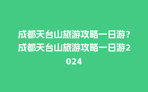 成都天台山旅游攻略一日游？成都天台山旅游攻略一日游2024