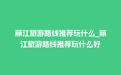 丽江旅游路线推荐玩什么_丽江旅游路线推荐玩什么好