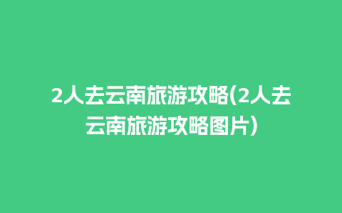 2人去云南旅游攻略(2人去云南旅游攻略图片)