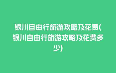 银川自由行旅游攻略及花费(银川自由行旅游攻略及花费多少)