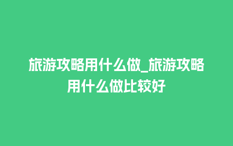 旅游攻略用什么做_旅游攻略用什么做比较好