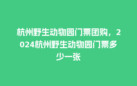 杭州野生动物园门票团购，2024杭州野生动物园门票多少一张