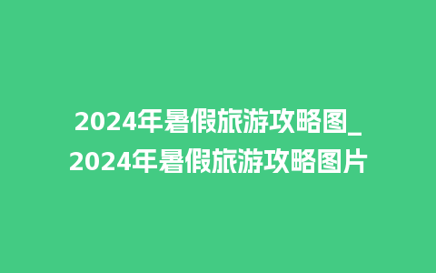 2024年暑假旅游攻略图_2024年暑假旅游攻略图片