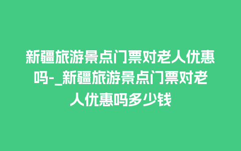 新疆旅游景点门票对老人优惠吗-_新疆旅游景点门票对老人优惠吗多少钱