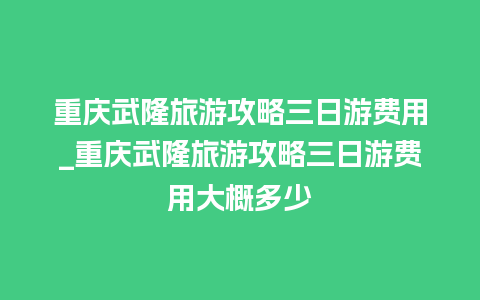 重庆武隆旅游攻略三日游费用_重庆武隆旅游攻略三日游费用大概多少