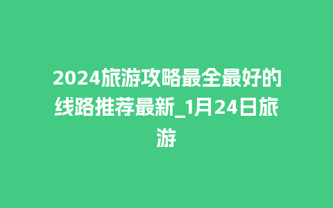 2024旅游攻略最全最好的线路推荐最新_1月24日旅游