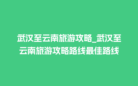 武汉至云南旅游攻略_武汉至云南旅游攻略路线最佳路线