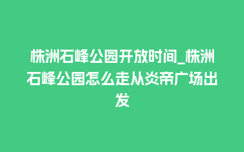 株洲石峰公园开放时间_株洲石峰公园怎么走从炎帝广场出发