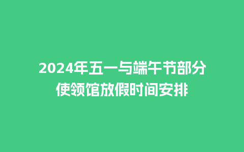 2024年五一与端午节部分使领馆放假时间安排