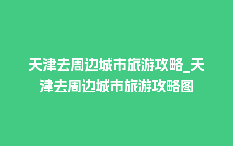 天津去周边城市旅游攻略_天津去周边城市旅游攻略图