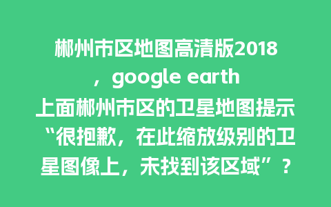 郴州市区地图高清版2018，google earth上面郴州市区的卫星地图提示“很抱歉，在此缩放级别的卫星图像上，未找到该区域”？