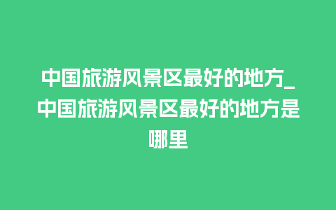 中国旅游风景区最好的地方_中国旅游风景区最好的地方是哪里