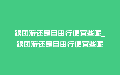 跟团游还是自由行便宜些呢_跟团游还是自由行便宜些呢