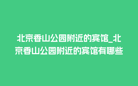 北京香山公园附近的宾馆_北京香山公园附近的宾馆有哪些