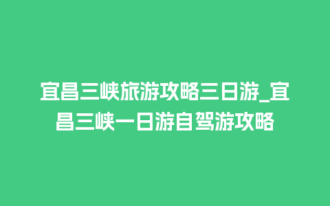 宜昌三峡旅游攻略三日游_宜昌三峡一日游自驾游攻略