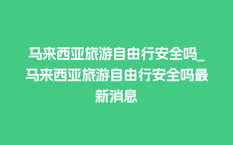 马来西亚旅游自由行安全吗_马来西亚旅游自由行安全吗最新消息