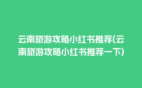 云南旅游攻略小红书推荐(云南旅游攻略小红书推荐一下)