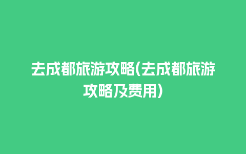 去成都旅游攻略(去成都旅游攻略及费用)