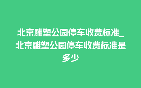 北京雕塑公园停车收费标准_北京雕塑公园停车收费标准是多少