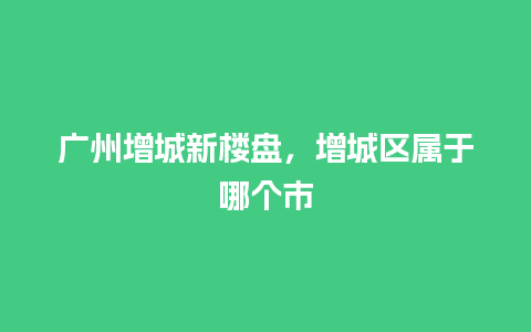 广州增城新楼盘，增城区属于哪个市