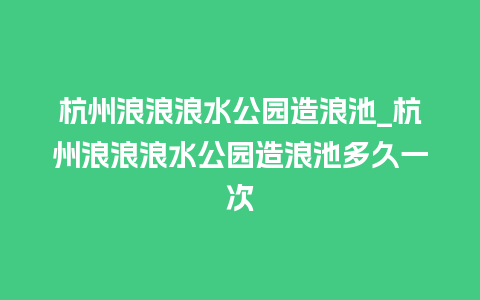 杭州浪浪浪水公园造浪池_杭州浪浪浪水公园造浪池多久一次