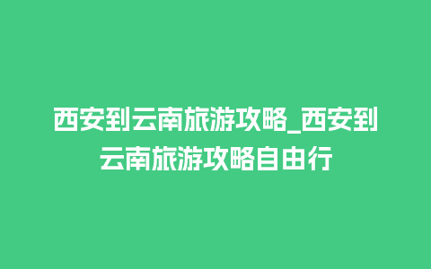 西安到云南旅游攻略_西安到云南旅游攻略自由行