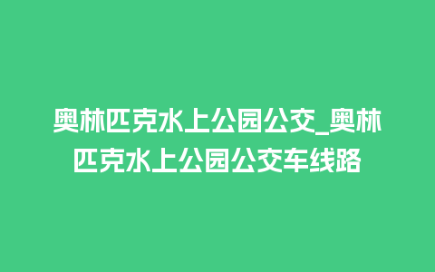 奥林匹克水上公园公交_奥林匹克水上公园公交车线路