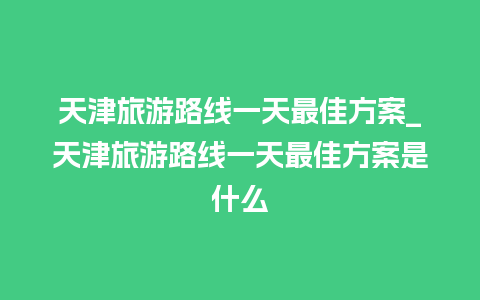 天津旅游路线一天最佳方案_天津旅游路线一天最佳方案是什么