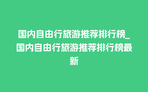 国内自由行旅游推荐排行榜_国内自由行旅游推荐排行榜最新