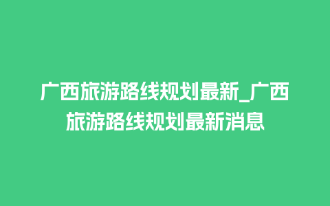 广西旅游路线规划最新_广西旅游路线规划最新消息