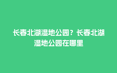 长春北湖湿地公园？长春北湖湿地公园在哪里