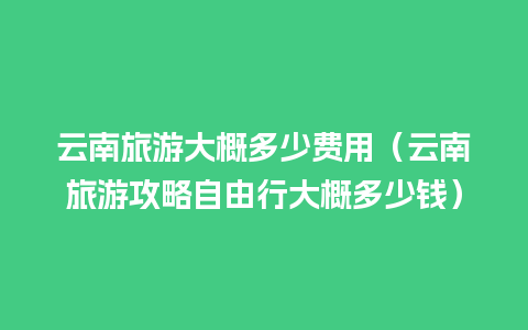 云南旅游大概多少费用（云南旅游攻略自由行大概多少钱）